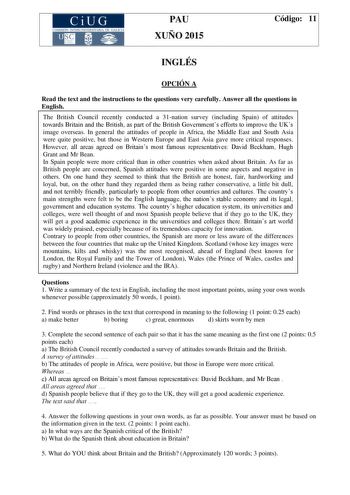 CiUG COMIS IÓN INTERUNIVERSITAR IA DE GALICIA PAU XUÑO 2015 Código 11 INGLÉS OPCIÓN A Read the text and the instructions to the questions very carefully Answer all the questions in English The British Council recently conducted a 31nation survey including Spain of attitudes towards Britain and the British as part of the British Governments efforts to improve the UKs image overseas In general the attitudes of people in Africa the Middle East and South Asia were quite positive but those in Wester…