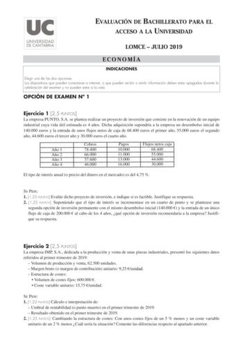 EVALUACIÓN DE BACHILLERATO PARA EL ACCESO A LA UNIVERSIDAD LOMCE  JULIO 2019 ECONOMÍ A INDICACIONES Elegir una de las dos opciones Los dispositivos que pueden conectarse a internet o que pueden recibir o emitir información deben estar apagados durante la celebración del examen y no pueden estar a la vista OPCIÓN DE EXAMEN N 1 Ejercicio 1 25 PUNTOS La empresa PUNTO SA se plantea realizar un proyecto de inversión que consiste en la renovación de un equipo industrial cuya vida útil estimada es 4 a…