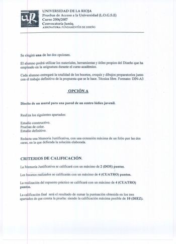 UNIVERSIDAD DE LA RIOJA Pruebas de Acceso a la Universidad LOGSE Curso 20062007    Convocatoria Junio ASIGNATURA FUNDAMENTOS DE DISEÑO Se e egirá una de las dos opciones El almno podrá utilizar los materiales herramientas y útiles propios del Diseño que ha empkado en la asignatura durante el curso académico Cad4 alumno entregará Ja totalidad de los bocetos croquis y dibujos preparatorios junto con el trabajo definitivo de Ja propuesta que se le hace Técnica libre Formato DINA3 OPCIÓN A Diseho d…