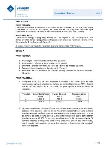 Economia de lEmpresa Model 3 Instruccions PART TERICA Lalumne ha delegir 3 preguntes dentre les 5 que sofereixen a lopció A i les 5 que sofereixen a lopció B Així doncs en total de les 10 preguntes teriques que sofereixen a lexamen lalumne nha de respondre 3 cada una val 2 punts PART PRCTICA Lalumne ha delegir 2 preguntes dentre les 2 de lopció A i les 2 de lopció B Així doncs en total de les 4 preguntes prctiques que sofereixen a lexamen lalumne nha de respondre 2 cada una val 2 punts El temps…