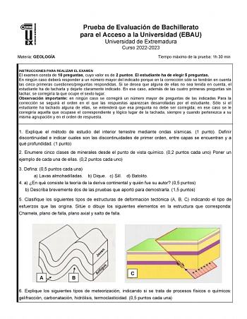 Materia GEOLOGÍA Prueba de Evaluación de Bachillerato para el Acceso a la Universidad EBAU Universidad de Extremadura Curso 20222023 Tiempo máximo de la prueba 1h 30 min INSTRUCCIONES PARA REALIZAR EL EXAMEN El examen consta de 10 preguntas cuyo valor es de 2 puntos El estudiante ha de elegir 5 preguntas En ningún caso deberá responder a un número mayor del indicado porque en la corrección sólo se tendrán en cuenta las cinco primeras cuestionespreguntas respondidas Si se desea que alguna de ell…