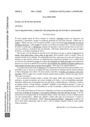 SRIE 2 PAU LOGSE LLENGUA CASTELLANA I LITERATURA Districte universitari de Catalunya Curs 20022003 Escoja una de las dos opciones OPCIÓN A Lea el siguiente texto y responda a las preguntas que se formulan a continuación EL DUELO FINAL Él tenía aquella manía de llevar siempre la contraria Adornaba mucho sus opiniones con juramentos y blasfemias aunque su maldición preferida era más bien inocente Mala mar te trague Había una que a mí me parecía terrible y que él reservaba para atemorizar al rival…