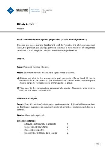 Universitat Prova daccés Convocatoria de les Illes Balears a la Univers itat 2016 Dibuix Artístic 11 Model 1 Realitzau una de les dues opcions proposades Durada 1 hora i 30 minuts Observau que no es demana lacabament total de lexercici sinó el desenvolupament inicial ben plantejat que us pugui permetre continuarlo hipoteticament en una jornada distinta de la dara Llegiu bé lenunciat abans de comensar lexercici Opció A Prova Puntuació maxima 10 punts Model Estructura muntada a laula pera aquest …