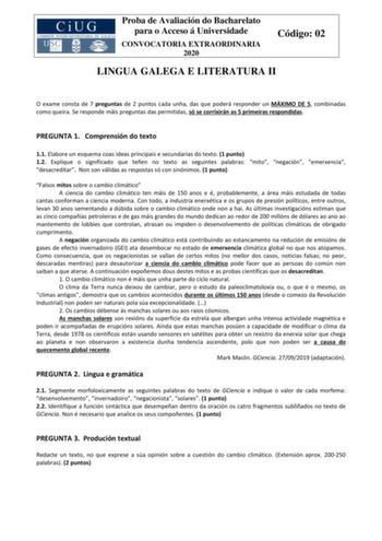 Proba de Avaliación do Bacharelato para o Acceso á Universidade CONVOCATORIA EXTRAORDINARIA 2020 Código 02 LINGUA GALEGA E LITERATURA II O exame consta de 7 preguntas de 2 puntos cada unha das que poderá responder un MÁXIMO DE 5 combinadas como queira Se responde máis preguntas das permitidas só se corrixirán as 5 primeiras respondidas PREGUNTA 1 Comprensión do texto 11 Elabore un esquema coas ideas principais e secundarias do texto 1 punto 12 Explique o significado que teñen no texto as seguin…