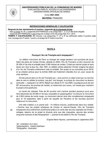 UNIVERSIDADES PÚBLICAS DE LA COMUNIDAD DE MADRID EVALUACIÓN PARA EL ACCESO A LAS ENSEÑANZAS UNIVERSITARIAS OFICIALES DE GRADO Curso 20212022 MATERIA FRANCÉS INSTRUCCIONES GENERALES Y CALIFICACIÓN Después de leer atentamente el examen responda de la siguiente forma  elija un texto A o B y responda EN FRANCÉS a las preguntas 1 2 3 y 4 del texto elegido  responda EN FRANCÉS a una pregunta a elegir entre las preguntas A5 o B5 TIEMPO Y CALIFICACIÓN 90 minutos Las preguntas 1 2 y 4 se calificarán sob…