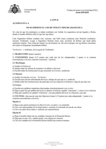 Universidad de Oviedo Pruebas de Acceso a la Universidad PAU Curso 20152016 ALTERNATIVA A LATÍN II NO SE PERMITE EL USO DE NINGÚN TIPO DE GRAMÁTICA En vista de que los turdetanos ya traban combates con Aníbal los saguntinos envían legados a Roma donde el senado delibera sobre lo que hay que hacer Cum Saguntinis bellum nondum erat ceterum iam belli causa certamina cum finitimis serebantur maxime Turdetanis Legati a Saguntinis Romam missi sunt auxilium ad bellum iam haud dubie imminens orantes Tu…