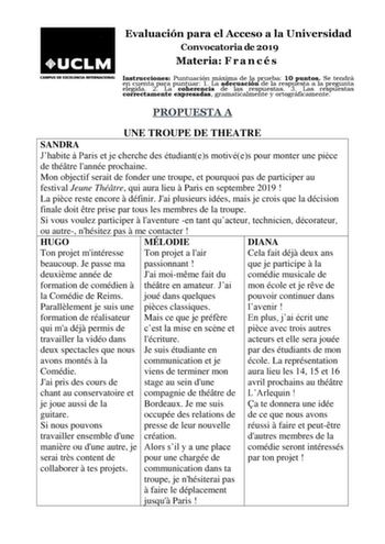 Evaluación para el Acceso a la Universidad Convocatoria de 2019 Materia F r a n c é s Instrucciones Puntuación máxima de la prueba 10 puntos Se tendrá en cuenta para puntuar 1 La adecuación de la respuesta a la pregunta elegida 2 La coherencia de las respuestas 3 Las respuestas correctamente expresadas gramaticalmente y ortográficamente PROPUESTA A UNE TROUPE DE THEATRE SANDRA Jhabite  Paris et je cherche des étudiantes motivées pour monter une pice de thétre lannée prochaine Mon objectif serai…