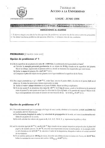 UNfVERSIDAD DE CANrABRlA PRUEBAS DE ACCESO A LA UNIVERSIDAD LOGSE  JUNIO 1996 INDICACIONES AL ALUMNO l  El alumno elegirá una sólo los dos opciones de así como tres de los cinco cuestiones propuestas 2 No deben resolverse problemas de opciones diferentes n1 tampoco más de tres cuestiones PROBLEMAS 2 PUNTOS CADA UNO Opciqn de problemas n2 1 11 En la superficie de un planeta de radio R  1000 Km la aceleración de la gravedad es 2 ms2 a Calcular la energía potencial gravitatoria de un objeto de 50 …