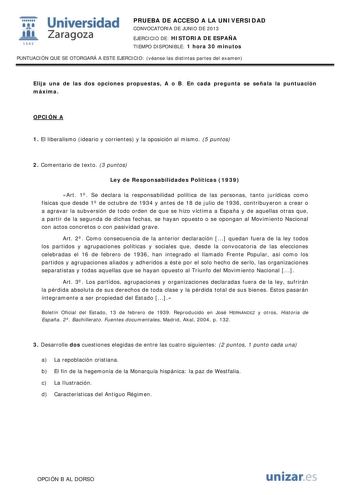 i Universidad W Zaragoza 1542 PRUEBA DE ACCESO A LA UNIVERSIDAD CONVOCATORIA DE JUNIO DE 2013 EJERCICIO DE HISTORIA DE ESPAÑA TIEMPO DISPONIBLE 1 hora 30 minutos PUNTUACIÓN QUE SE OTORGARÁ A ESTE EJERCICIO véanse las distintas partes del examen Elija una de las dos opciones propuestas A o B En cada pregunta se señala la puntuación máxima OPCIÓN A 1 El liberalismo ideario y corrientes y la oposición al mismo 5 puntos 2 Comentario de texto 3 puntos Ley de Responsabilidades Políticas 1939 Art 1 Se…