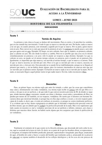 EVALUACIÓN DE BACHILLERATO PARA EL ACCESO A LA UNIVERSIDAD LOMCE  JUNIO 2023 HISTORIA DE LA FILOSOFÍA INDICACIONES Elige y comenta uno de los tres textos desarrollando las cuestiones que aparecen a continuación Texto 1 Tomás de Aquino La primera y más clara es la que se deduce del movimiento Pues es cierto y lo perciben los sentidos que en este mundo hay movimiento Y todo lo que se mueve es movido por otro De hecho nada se mueve a no ser que en cuanto potencia esté orientado a aquello por lo qu…