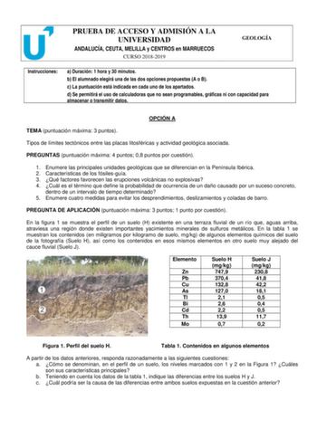 PRUEBA DE ACCESO Y ADMISIÓN A LA UNIVERSIDAD ANDALUCÍA CEUTA MELILLA y CENTROS en MARRUECOS CURSO 20182019 GEOLOGÍA Instrucciones a Duración 1 hora y 30 minutos b El alumnado elegirá una de las dos opciones propuestas A o B c La puntuación está indicada en cada uno de los apartados d Se permitirá el uso de calculadoras que no sean programables gráficas ni con capacidad para almacenar o transmitir datos OPCIÓN A TEMA puntuación máxima 3 puntos Tipos de límites tectónicos entre las placas litosfé…