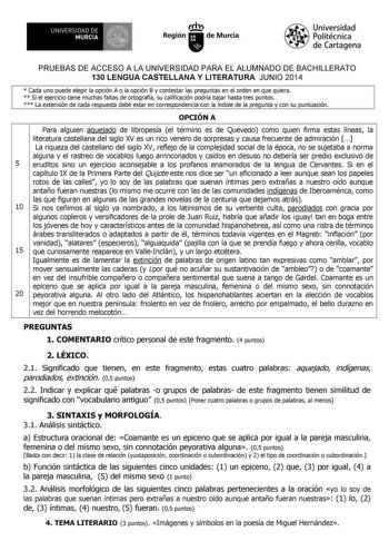 UNIVERSIDAD DE 1 MURCIA 1 Ih Región de Murcia Universidad Politécnica de Cartagena PRUEBAS DE ACCESO A LA UNIVERSIDAD PARA EL ALUMNADO DE BACHILLERATO 130 LENGUA CASTELLANA Y LITERATURA JUNIO 2014  Cada uno puede elegir la opción A o la opción B y contestar las preguntas en el orden en que quiera  Si el ejercicio tiene muchas faltas de ortografía su calificación podría bajar hasta tres puntos  La extensión de cada respuesta debe estar en correspondencia con la índole de la pregunta y con su pun…