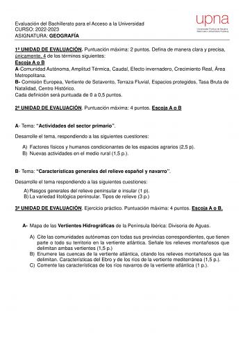 Evaluación del Bachillerato para el Acceso a la Universidad CURSO 20222023 ASIGNATURA GEOGRAFÍA 1 UNIDAD DE EVALUACIÓN Puntuación máxima 2 puntos Defina de manera clara y precisa únicamente 4 de los términos siguientes Escoja A o B AComunidad Autónoma Amplitud Térmica Caudal Efecto invernadero Crecimiento Real Área Metropolitana B Comisión Europea Vertiente de Sotavento Terraza Fluvial Espacios protegidos Tasa Bruta de Natalidad Centro Histórico Cada definición será puntuada de 0 a 05 puntos 2 …