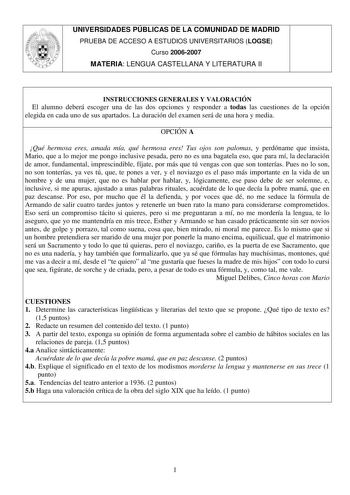 UNIVERSIDADES PÚBLICAS DE LA COMUNIDAD DE MADRID PRUEBA DE ACCESO A ESTUDIOS UNIVERSITARIOS LOGSE Curso 20062007 MATERIA LENGUA CASTELLANA Y LITERATURA II INSTRUCCIONES GENERALES Y VALORACIÓN El alumno deberá escoger una de las dos opciones y responder a todas las cuestiones de la opción elegida en cada uno de sus apartados La duración del examen será de una hora y media OPCIÓN A Qué hermosa eres amada mía qué hermosa eres Tus ojos son palomas y perdóname que insista Mario que a lo mejor me pon…