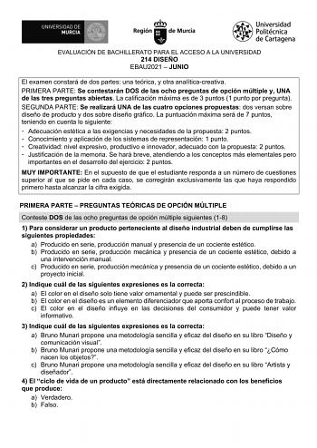 EVALUACIÓN DE BACHILLERATO PARA EL ACCESO A LA UNIVERSIDAD 214 DISEÑO EBAU2021  JUNIO El examen constará de dos partes una teórica y otra analíticacreativa PRIMERA PARTE Se contestarán DOS de las ocho preguntas de opción múltiple y UNA de las tres preguntas abiertas La calificación máxima es de 3 puntos 1 punto por pregunta SEGUNDA PARTE Se realizará UNA de las cuatro opciones propuestas dos versan sobre diseño de producto y dos sobre diseño gráfico La puntuación máxima será de 7 puntos teniend…