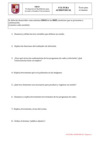 EBAU Evaluación de Bachillerato para Acceder a Estudios Universitarios CULTURA AUDIOVISUAL Texto para el alumno Se deberán desarrollar como máximo CINCO de las DIEZ cuestiones que se presentan a continuación 2 puntos cada cuestión 1 Enumera y define las tres variables que definen un sonido 2 Explica las funciones del realizador de televisión 3 Para qué sirven las audiometrías de los programas de radio y televisión Qué consecuencias tiene su empleo 4 Explica brevemente qué es la polisemia en las…