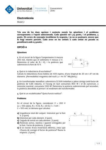 Universitat Prava daccés Convocatoria deleslllesBalears a la Universitat 2016 Electrotecnia Model 2 Tria una de les dues opcions i contesta només les qestions i el problema corresponents a Popció seleccionada Cada qestió val 125 punts i el problema 5 punts Els errors de concepte invalidaran la resposta i ja no es puntuara encara que hi hagi encerts parcials Cada error en les unitats o cada unitat no posada es penalitzara amb 05 punts OPCIÓ A Qestions 1 En el circuit de la figura lamperímetre A …