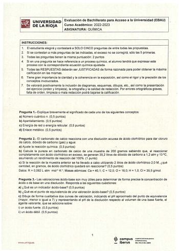 UNIVERSIDAD Evaluación de Bachillerato para Acceso a la Universidad EBAU DE LA RIOJA Curso Académico 20222023 ASIGNATURA QUÍMICA INSTRUCCIONES 1 El estudiante elegirá y contestará a SOLO CINCO preguntas de entre todas las propuestas 2 Si se contestan a más preguntas de las indicaclas el exceso no se corregirá sólo las 5 primeras 3 Todas las preguntas tienen la misma puntuación  2 puntos 4 Si en una pregunta se hace referencia a un proceso químico el alumno tendrá que expresar este proceso con l…