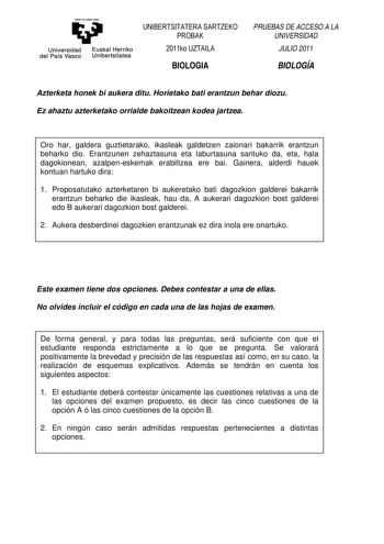 eman te zabal uzu Universidad Euskal Herriko del País Vasco Unibertsitatea UNIBERTSITATERA SARTZEKO PROBAK 2011ko UZTAILA BIOLOGIA PRUEBAS DE ACCESO A LA UNIVERSIDAD JULIO 2011 BIOLOGÍA Azterketa honek bi aukera ditu Horietako bati erantzun behar diozu Ez ahaztu azterketako orrialde bakoitzean kodea jartzea Oro har galdera guztietarako ikasleak galdetzen zaionari bakarrik erantzun beharko dio Erantzunen zehaztasuna eta laburtasuna sarituko da eta hala dagokionean azalpeneskemak erabiltzea ere b…