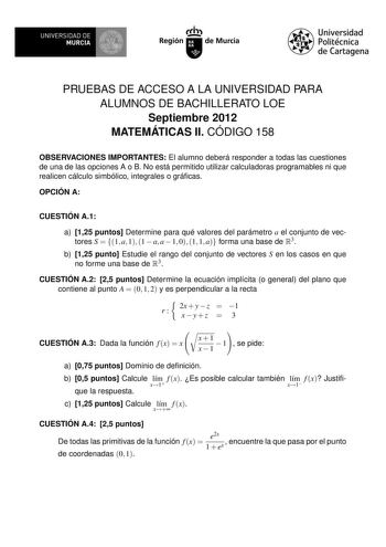 UNIVERSIDAD DE 1 MURCIA Irrh Región de Murcia Universidad Politécnica de Cartagena PRUEBAS DE ACCESO A LA UNIVERSIDAD PARA ALUMNOS DE BACHILLERATO LOE Septiembre 2012 MATEMÁTICAS II CÓDIGO 158 OBSERVACIONES IMPORTANTES El alumno deberá responder a todas las cuestiones de una de las opciones A o B No está permitido utilizar calculadoras programables ni que realicen cálculo simbólico integrales o grácas OPCIÓN A CUESTIÓN A1 a 125 puntos Determine para qué valores del parámetro a el conjunto de ve…