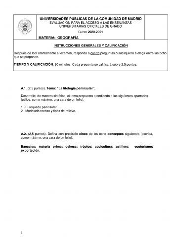 UNIVERSIDADES PÚBLICAS DE LA COMUNIDAD DE MADRID EVALUACIÓN PARA EL ACCESO A LAS ENSEÑANZAS UNIVERSITARIAS OFICIALES DE GRADO Curso 20202021 MATERIA GEOGRAFÍA INSTRUCCIONES GENERALES Y CALIFICACIÓN Después de leer atentamente el examen responda a cuatro preguntas cualesquiera a elegir entre las ocho que se proponen TIEMPO Y CALIFICACIÓN 90 minutos Cada pregunta se calificará sobre 25 puntos A1 25 puntos Tema La litología peninsular Desarrolle de manera sintética el tema propuesto atendiendo a l…