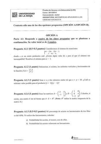 UNIVERSIDAD DE LA RIOJA Prueba de Acceso a la Universidad LOE Curso 20132014 Convocatoria Junio ASIGNATURA MATEMÁTICAS APLICADAS A LAS CIENCIAS SOCIALES 11 Contesta sólo una de las dos opciones propuestas OPCIÓN AOPCIÓN B OPCIÓN A Parte Al Responde a cuatro de las cinco preguntas que se plantean a continuación Su valor total es de 4 puntos Pregunta Al1 0505 puntos Consideremos el sistema de ecuaciones ax  3a  2y  1  x  ay a1 donde a es un cierto parámetro real Existe algún valor de a para el qu…