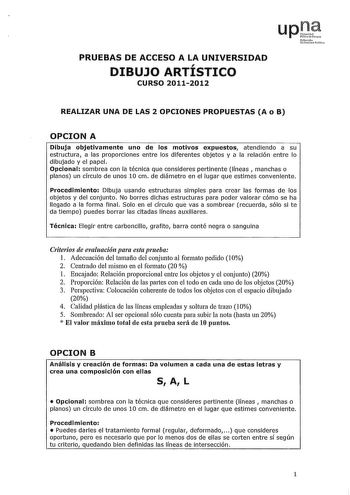 upJ 1ruoio Udru fcli PRUEBAS DE ACCESO A LA UNIVERSIDAD DIBUJO ARTÍSTICO CURSO 20112012 REALIZAR UNA DE LAS 2 OPCIONES PROPUESTAS A o B OPCION A Dibuja objetivamente uno de los motivos expuestos atendiendo a su estructura a las proporciones entre los diferentes objetos y a la relación entre lo dibujado y el papel Opcional sombrea con la técnica que consideres pertinente líneas  manchas o planos un círculo de unos 10 cm de diámetro en el lugar que estimes conveniente Procedimiento Dibuja usando …