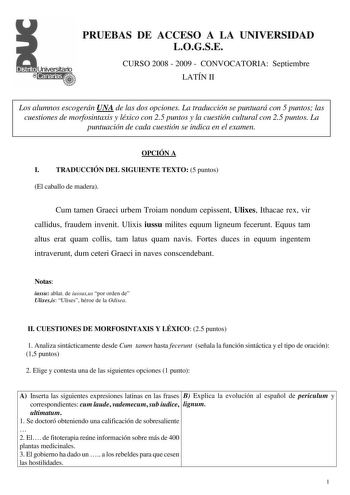 PRUEBAS DE ACCESO A LA UNIVERSIDAD LOGSE CURSO 2008  2009  CONVOCATORIA Septiembre LATÍN II Los alumnos escogerán UNA de las dos opciones La traducción se puntuará con 5 puntos las cuestiones de morfosintaxis y léxico con 25 puntos y la cuestión cultural con 25 puntos La puntuación de cada cuestión se indica en el examen OPCIÓN A I TRADUCCIÓN DEL SIGUIENTE TEXTO 5 puntos El caballo de madera Cum tamen Graeci urbem Troiam nondum cepissent Ulixes Ithacae rex vir callidus fraudem invenit Ulixis iu…