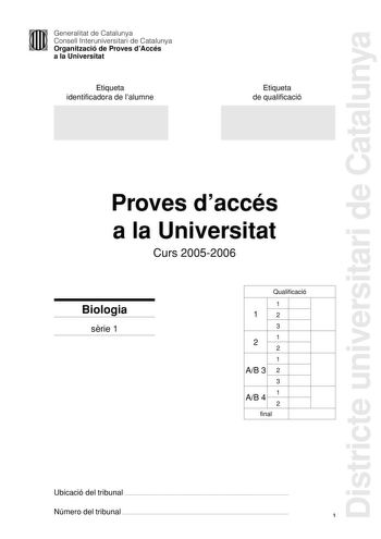 Districte universitari de Catalunya Generalitat de Catalunya Consell Interuniversitari de Catalunya Organització de Proves dAccés a la Universitat Etiqueta identificadora de lalumne Etiqueta de qualificació Proves daccés a la Universitat Curs 20052006 Biologia srie 1 Qualificació 1 1 2 3 1 2 2 1 AB 3 2 3 1 AB 4 2 final Ubicació del tribunal  Número del tribunal  1 La prova consta de quatre exercicis Els exercicis 1 3 punts i 2 2 punts són comuns i obligatoris i els exercicis 3 3 punts i 4 2 pun…