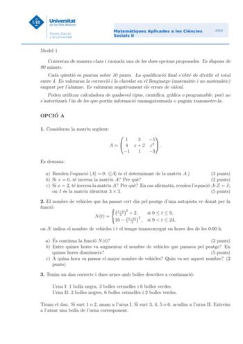 Model 1 Contestau de manera clara i raonada una de les dues opcions proposades Es disposa de 90 minuts Cada questio es puntua sobre 10 punts La qualicacio nal sobte de dividir el total entre 4 Es valoraran la correccio i la claredat en el llenguatge matematic i no matematic emprat per lalumne Es valoraran negativament els errors de calcul Podeu utilitzar calculadora de qualsevol tipus cientca graca o programable pero no sautoritzara lus de les que portin informacio emmagatzemada o puguin transm…