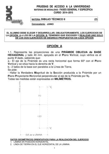 PRUEBAS DE ACCESO A LA UNIVERSIDAD MATERIAS DE MODALIDAD FASES GENERAL Y ESPECÍFICA CURSO 20142015 MATERIA DIBUJO TÉCNICO II 2 Convocatoria JUNIO EL ALUMNO DEBE ELEGIR Y DESARROLLAR OBLIGATORIAMENTE LOS EJERCICIOS DE LA OPCIÓN A ó LOS DE LA OPCIÓN B TENIENDO QUE ESCOGER Y REALIZAR UNO SOLO DE LOS DOS EJERCICIOS DE DIÉDRICO PROPUESTOS EN CADA OPCIÓN OPCIÓN A 11 Representa las proyecciones de una PIRÁMIDE OBLICUA de BASE HEXAGONAL y lado 40 mm apoyada en el Plano Vertical cuyo vértice es el punto…