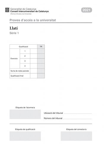 Proves daccés a la universitat Llatí Srie 1 Qualificació TR 1 2 Exercicis 3 4 Suma de notes parcials Qualificació final 2021 Etiqueta de lalumnea Ubicació del tribunal  Número del tribunal  Etiqueta de qualificació Etiqueta del correctora La prova consta de quatre exercicis Feu lexercici 1 traducció Trieu UNA de les dues opcions A o B de lexercici 2 morfosintaxi i resoleula UNA de les dues opcions A o B de lexercici 3 llengua literatura o civilització romanes i resoleula i UNA de les dues opcio…