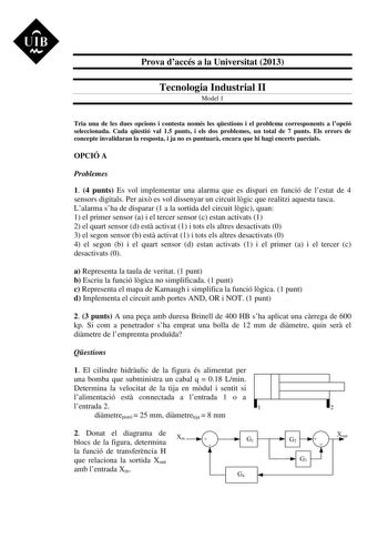 UIB M Prova daccés a la Universitat 2013 Tecnologia Industrial II Model 1 Tria una de les dues opcions i contesta només les qestions i el problema corresponents a lopció seleccionada Cada qestió val 15 punts i els dos problemes un total de 7 punts Els errors de concepte invalidaran la resposta i ja no es puntuar encara que hi hagi encerts parcials OPCIÓ A Problemes 1 4 punts Es vol implementar una alarma que es dispari en funció de lestat de 4 sensors digitals Per aix es vol dissenyar un circui…