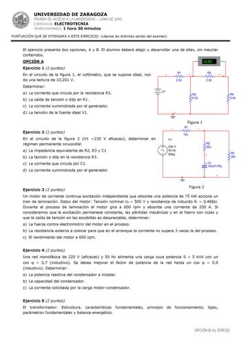 UNIVERSIDAD DE ZARAGOZA PRUEBA DE ACCESO A LA UNIVERSIDAD  JUNIO DE 2010 EJERCICIO DE ELECTROTECNIA TIEMPO DISPONIBLE 1 hora 30 minutos PUNTUACIÓN QUE SE OTORGARÁ A ESTE EJERCICIO véanse las distintas partes del examen  El ejercicio presenta dos opciones A y B El alumno deberá elegir y desarrollar una de ellas sin mezclar contenidos OPCIÓN A   10201 V Ejercicio 1 2 puntos En el circuito de la figura 1 el voltímetro que se supone ideal nos R1 1 2 R2 3 da una lectura de 10201 V 20 20 Determinar a…