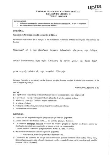 PRUEBAS DE ACCESO A LA UNIVERSIDAD EXAMEN DE GRIEGO II CURSO 20142015 upJi Nforoll uuu re INSTRUCCIONES Debes responder todas las cuestiones de una de las dos opciones A B que se proponen En cada cuestión se señala la puntuación máxima OPCIÓN A Reacción de Nausícaa cuando encuentra a Odisea Pero la balsa se deshizo en el mar por lo ira de Poseidón y desnudo Odisea es arrojado a la costa de los feacios Navcmcáa M  CO aauÉwc 8uyáulQ AAKtvóou2 11Aúvovaa rV ta8fjCa oc XlCJV3 LKECEÚGCXVX aya 11QOc A…