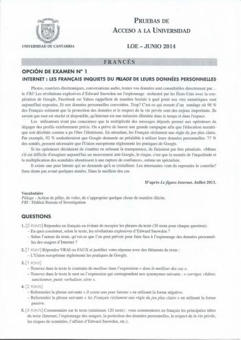 UNIVERSIDAD DE CANTABRIA PRUEBAS DE ACCESO A LA UNIVERSIDAD LOE JUNIO 2014 OPCIÓN DE EXAMEN N 1 INTERNET  LES FRANAIS INQUIETS DU PIUAGE DE LEURS DONNÉES PERSONNELLES Photos couniers électroniques conversations audio toutes vos données sont consultables directement par  le FBI Les révélations explosives dEdward Snowden sur lespionnage orchestré par les ÉtatsUnis avec la coopération de Google Facebook ou Yahoo rappellent de maniere brutale a quel point nos vies numériques sont aujourdhui exposée…