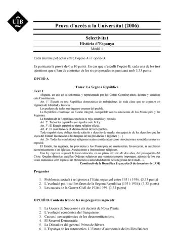 UIB M Prova daccés a la Universitat 2006 Selectivitat Histria dEspanya Model 1 Cada alumne pot optar entre lopció A i lopció B Es puntuar la prova de 0 a 10 punts En cas que sesculli lopció B cada una de les tres qestions que shan de contestar de les sis proposades es puntuar amb 333 punts OPCIÓ A Tema La Segona República Text 1 España en uso de su soberanía y representada por las Cortes Constituyentes decreta y sanciona esta Constitución Art 1 España es una República democrática de trabajadore…