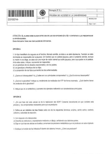 IIII 1111111111111111 0310014 Junio  2011 Biología FG 1 PRUEBA DE ACCESO A LA UNIVERSIDAD 1 l MODELO OS Hoja 1 de 1 ATENCIÓN EL ALUMNO CEBE ELEGIR ENTRE UNA OE LAS DOS OPCIONES A O B Y CONTESTAR A LAS PREGUNTAS DE LA OPCIÓN ELEGIDA CADA PREGUNTA TIENE UNA PUNTUACIÓN OE 25 PUNTOS OPCIÓN A 1 Un tipo hereditario de ceguera en el hombre Uamado aniridia se debe a un alelo dominante También un alelo dominante es responsable de la jaqueca Un hombre que no padece jaqueca pero sí presenta aniridia aunqu…