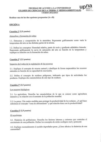 PRUEBAS DE ACCESO A LA UNIVERSIDAD u p Ji EXAMEN DE CIENCIAS DE LA TIERRA Y MEDIOAMBIENTALES Ustt CURSO 20122013 Realizar una de las dos opciones propuestas A o B OPCIÓN A Cuestión l 25 puntos Atmosfera y formación de nubes 1 1 Estructura y composición de la atmósfera Represente gráficamente como varía la temperatura del aire en las distintas partes de la misma 12 Defina los conceptos Humedad relativa punto de rocío y gradiente adiabático húmedo Represente gráficamente la curva de saturación de…