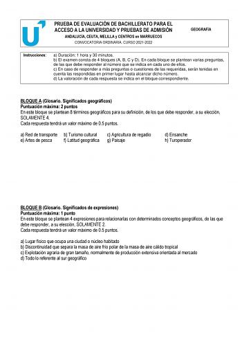 PRUEBA DE EVALUACIÓN DE BACHILLERATO PARA EL ACCESO A LA UNIVERSIDAD Y PRUEBAS DE ADMISIÓN ANDALUCÍA CEUTA MELILLA y CENTROS en MARRUECOS CONVOCATORIA ORDINARIA CURSO 20212022 GEOGRAFÍA Instrucciones a Duración 1 hora y 30 minutos b El examen consta de 4 bloques A B C y D En cada bloque se plantean varias preguntas de las que debe responder al número que se indica en cada uno de ellos c En caso de responder a más preguntas o cuestiones de las requeridas serán tenidas en cuenta las respondidas e…