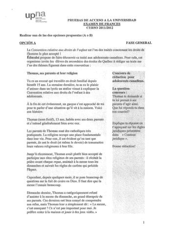 PRUEBAS DE ACCESO A LA UNIVERSIDAD EXAMEN DE FRANCES CURSO 20112012 Realizar una de las dos opciones propuestas A o B OPCIÓN A FASE GENERAL       La Conventionrelative aux droits de lenfant est un des traités conceinant les ilróird Ilio111me kplt1saccepté             ÉducaloLpropose de faire déconvrir ce traité aux adolesCltS caadie1s Pourcelacet organisme invite les él eves du secondaire des écoles duQuébec iirédiger mtexte sir luudes themes figuran dans cette convention Thomas ses patents et …