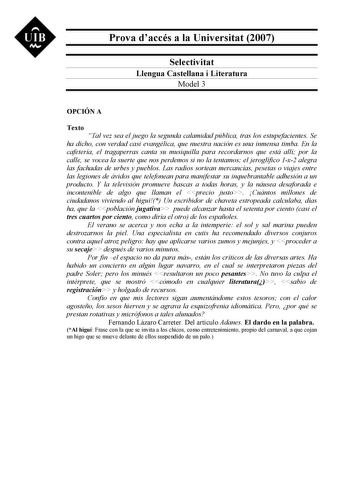 UIB M Prova daccés a la Universitat 2007 Selectivitat Llengua Castellana i Literatura Model 3 OPCIÓN A Texto Tal vez sea el juego la segunda calamidad pública tras los estupefacientes Se ha dicho con verdad casi evangélica que nuestra nación es una inmensa timba En la cafetería el tragaperras canta su musiquilla para recordarnos que está allí por la calle se vocea la suerte que nos perdemos si no la tentamos el jeroglífico 1x2 alegra las fachadas de urbes y pueblos Las radios sortean mercancías…