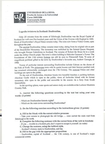 UNIVERSIDAD DE LA RIOJA Prueba de Acceso a la Universidad Curso 20052006 Convocatoria Junio ASIGNATURA INGLÉS Logroño twintown in Scotland Dunfennline Only 25 minutes from the centre of Edinburgh Dunfermline was the Royal Capital of Scotland for well over five hundred years until the Union of the Crowns with England in 1603 Much of Dunfermlines Royal Palace remains today The ruins now forma Visitor Centre open throughout the year The ancient Dunfermline Abbey remains intact today dating from it…