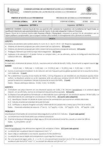 COMISSIÓ GESTORA DE LES PROVES DACCÉS A LA UNIVERSITAT COMISIÓN GESTORA DE LAS PRUEBAS DE ACCESO A LA UNIVERSIDAD PROVES DACCÉS A LA UNIVERSITAT PRUEBAS DE ACCESO A LA UNIVERSIDAD CONVOCATRIA JUNY 2019 CONVOCATORIA JUNIO 2019 Assignatura QUÍMICA Asignatura QUÍMICA BAREM DE LEXAMEN Lalumne haur de triar una opció A o B i contestar les 3 qestions i els 2 problemes de lopció triada La qualificació mxima de cada qestióproblema ser de 2 punts i la de cada subapartat sindica en lenunciat Segons lAcor…