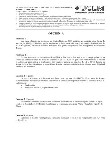 PRUEBAS DE APTITUD PARA EL ACCESO A ESTUDIOS UNIVERSITARIOS MATERIA MECANICA INSTRUCCIONES PARA REALIZAR EL EXAMEN 1 La prueba constará de dos opciones A y B UOIVERSIDAD DE CASTILLALA mAnCHA 2 El alumno deberá desarrollar una única opción 3 Cada opción tiene un problema y cuatro cuestiones que abarcan el temario de Mecánica 4 Cada problema se valorará con 3 puntos y cada cuestión variará entre 1 y 2 puntos sumando todas ellas 4 puntos 5 Las contestaciones han de ser suficientemente razonadas La…