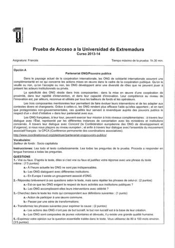 u EX Prueba de Acceso a la Universidad de Extremadura Curso 201314 Asignatura Francés Tiempo máximo de la prueba 1h30 mín Opción A Partenariat ONGPouvoirs publics Dans le paysage actuel de la coopération internationale les ONG de solidarité internationale assurent une complémentarité en ce qui concerne les actions mises en ceuvre dans le cadre de la coopération publique Quon le veuílle ou non quon laccepte ou non les ONG développent ainsi une diversité de roles que ne peuvent jouer á présent le…