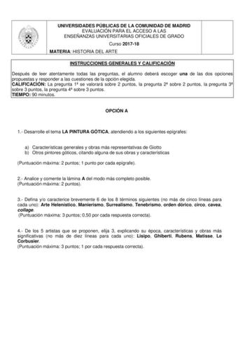 UNIVERSIDADES PÚBLICAS DE LA COMUNIDAD DE MADRID EVALUACIÓN PARA EL ACCESO A LAS ENSEÑANZAS UNIVERSITARIAS OFICIALES DE GRADO Curso 201718 MATERIA HISTORIA DEL ARTE INSTRUCCIONES GENERALES Y CALIFICACIÓN Después de leer atentamente todas las preguntas el alumno deberá escoger una de las dos opciones propuestas y responder a las cuestiones de la opción elegida CALIFICACIÓN La pregunta 1 se valorará sobre 2 puntos la pregunta 2 sobre 2 puntos la pregunta 3 sobre 3 puntos la pregunta 4 sobre 3 pun…