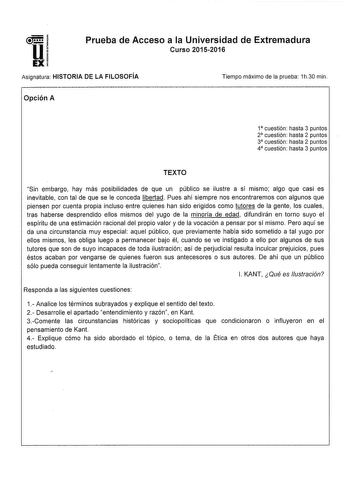 Eli Prueba de Acceso a la Universidad de Extremadura Curso 20152016 Asignatura HISTORIA DE LA FILOSOFÍA Tiempo máximo de la prueba 1h30 min Opción A 1 cuestión hasta 3 puntos 2 cuestión hasta 2 puntos 3 cuestión hasta 2 puntos 4 cuestión hasta 3 puntos TEXTO Sin embargo hay más posibilidades de que un público se ilustre a sí mismo algo que casi es inevitable con tal de que se le conceda libertad Pues ahí siempre nos encontraremos con algunos que piensen por cuenta propia incluso entre quienes h…