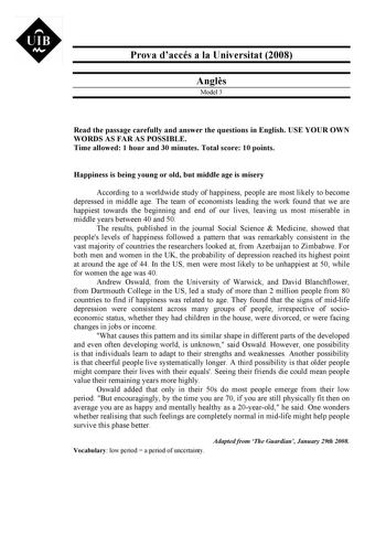 Prova daccés a la Universitat 2008 Angls Model 3 Read the passage carefully and answer the questions in English USE YOUR OWN WORDS AS FAR AS POSSIBLE Time allowed 1 hour and 30 minutes Total score 10 points Happiness is being young or old but middle age is misery According to a worldwide study of happiness people are most likely to become depressed in middle age The team of economists leading the work found that we are happiest towards the beginning and end of our lives leaving us most miserabl…