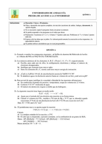 UNIVERSIDADES DE ANDALUCÍA PRUEBA DE ACCESO A LA UNIVERSIDAD QUÍMICA Instrucciones a Duración 1 hora y 30 minutos b Elija y desarrolle una opción completa sin mezclar cuestiones de ambas Indique claramente la opción elegida c No es necesario copiar la pregunta basta con poner su número d Se podrá responder a las preguntas en el orden que desee e Puntuación Cuestiones n 123 y 4 hasta 15 puntos cada una Problemas n 5 y 6 hasta 2 puntos cada uno f Exprese sólo las ideas que se piden Se valorará po…